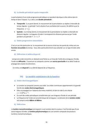 31
b) La double périodicité spatio-temporelle
La perturbation d’une onde progressive périodique se reproduit identique à elle-même dans le
temps et dans l’espace. Il y a donc une double périodicité :
 Temporelle : à un point donné, le mouvement de la perturbation se répète à intervalle de
temps régulier. La période T est la durée d’une oscillation de la source. On définit aussi la
fréquence : .
 Spatiale : à un temps donné, le mouvement de la perturbation se répète à intervalle de
distance régulier. La longueur d’onde correspond à la distance parcourue par l’onde
pendant une période T :
c) Ondes progressives sinusoïdales
C’est un cas très particulier où le mouvement de la source et de tous les points du milieu est une
fonction sinusoïdale du temps. Vous allez particulièrement vous attarder sur ce type d’onde cette
année.
d) Diffraction et milieu dispersif
Lorsqu’une onde rencontre un obstacle (une fente ou un trou) de l’ordre de sa longueur d’onde,
l’onde est diffractée : l’ouverture se comporte comme une source ponctuelle et au-delà l’onde se
propage dans toutes les directions.
Un milieu est dispersif si sa célérité dépend de sa fréquence.
III) Le modèle ondulatoire de la lumière
a) Ondes électromagnétiques
 La lumière se comporte comme une onde. Les ondes lumineuses appartiennent à la grande
famille des ondes électromagnétiques.
 Elles se propagent en l’absence de milieu matériel, et dans le vide à une vitesse
.
 Ce sont des ondes périodiques caractérisées par une longueur d’onde et une période.
 La fréquence de l’onde est caractéristique de la longueur. Le domaine de la lumière visible
est compris entre 400nm et 800nm.
b) Diffraction
La lumière monochromatique correspond à une lumière dont la couleur n’est formée que d’une
seule longueur d’onde. La lumière polychromatique est une lumière composée de plusieurs
lumières monochromatiques.
 