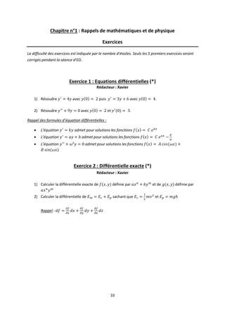 33
Chapitre n°1 : Rappels de mathématiques et de physique
Exercices
La difficulté des exercices est indiquée par le nombre d’étoiles. Seuls les 5 premiers exercices seront
corrigés pendant la séance d’ED.
Exercice 1 : Equations différentielles (*)
Rédacteur : Xavier
1) Résoudre avec puis avec .
2) Résoudre avec et .
Rappel des formules d’équation différentielles :
 L’équation admet pour solutions les fonctions
 L’équation admet pour solutions les fonctions
 L’équation admet pour solutions les fonctions
Exercice 2 : Différentielle exacte (*)
Rédacteur : Xavier
1) Calculer la différentielle exacte de définie par et de définie par
2) Calculer la différentielle de sachant que et
Rappel :
 