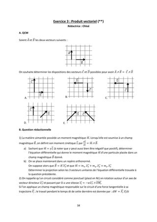 34
Exercice 3 : Produit vectoriel (**)
Rédactrice : Chloé
A. QCM
Soient et les deux vecteurs suivants :
On souhaite déterminer les dispositions des vecteurs et possibles pour avoir
A. B. C.
D. E.
B. Question rédactionnelle
1) La matière aimantée possède un moment magnétique . Lorsqu’elle est soumise à un champ
magnétique , on définit son moment cinétique par .
a) Sachant que (à noter que peut aussi bien être négatif que positif), déterminer
l’équation différentielle qui donne le moment magnétique d’une particule placée dans un
champ magnétique donné.
b) On se place maintenant dans un repère orthonormé.
On suppose alors que et que
Déterminer la projection selon les 3 vecteurs unitaires de l’équation différentielle trouvée à
la question précédente.
2) On rappelle qu’un circuit considéré comme ponctuel (placé en Mi) en rotation autour d’un axe de
vecteur directeur et passant par O a une vitesse .
Si l’on applique un champ magnétique responsable sur le circuit d’une force tangentielle à sa
trajectoire ; le travail pendant le temps dt de cette dernière est donnée par :
 