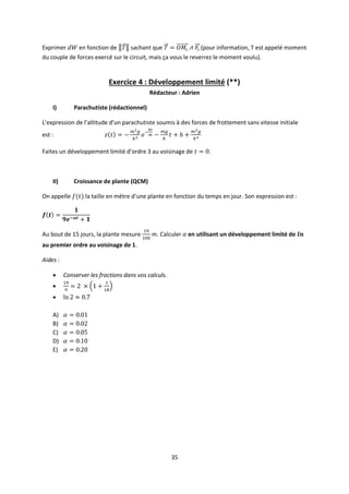 35
Exprimer en fonction de sachant que (pour information, T est appelé moment
du couple de forces exercé sur le circuit, mais ça vous le reverrez le moment voulu).
Exercice 4 : Développement limité (**)
Rédacteur : Adrien
I) Parachutiste (rédactionnel)
L’expression de l’altitude d’un parachutiste soumis à des forces de frottement sans vitesse initiale
est :
Faites un développement limité d’ordre 3 au voisinage de .
II) Croissance de plante (QCM)
On appelle la taille en mètre d’une plante en fonction du temps en jour. Son expression est :
Au bout de 15 jours, la plante mesure m. Calculer en utilisant un développement limité de
au premier ordre au voisinage de 1.
Aides :
 Conserver les fractions dans vos calculs.


A)
B)
C)
D)
E)
 