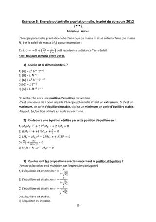 36
Exercice 5 : Energie potentielle gravitationnelle, inspiré du concours 2012
(***)
Rédacteur : Adrien
L’énergie potentielle gravitationnelle d’un corps de masse m situé entre la Terre (de masse
) et le soleil (de masse ) a pour expression :
où R représente la distance Terre-Soleil.
r est toujours compris entre 0 et R.
1) Quelle est la dimension de G ?
A) [G] =
B) [G] =
C) [G] =
D) [G] =
E) [G] =
On recherche alors une position d’équilibre du système.
-C’est une valeur de r pour laquelle l’énergie potentielle atteint un extremum. Si c’est un
maximum, on parle d’équilibre instable, si c’est un minimum, on parle d’équilibre stable.
-Rappel : La fonction dérivée est nulle aux extrema.
2) En déduire une équation vérifiée par cette position d’équilibre en r :
A)
B)
C)
D)
E)
3) Quelles sont les propositions exactes concernant la position d’équilibre ?
(Penser à factoriser et à multiplier par l’expression conjuguée)
A) L’équilibre est atteint en
B) L’équilibre est atteint en
C) L’équilibre est atteint en
D) L’équilibre est stable.
E) l’équilibre est instable.
 