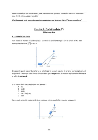 37
Même s’ils ne sont pas traités en ED, il est très important que vous fassiez les exercices qui suivent
pour être le mieux préparé possible.
N’hésitez-pas à venir poser des questions aux tuteurs sur le forum : http://forum.cemp6.org/
Exercice 6 : Produit scalaire (*)
Rédactrice : Lisa
A. Le travail d’une force
Jean essaie de monter un carton jusqu’à lui. Dans un premier temps, il tire le carton de A à B en
appliquant une force
On rappelle que le travail d’une force se calcule par le produit scalaire de la force par le déplacement
du point où s’applique cette force. On considère que l’angle entre le vecteur représentant la force et
le sol reste constant.
1) Le travail de la force appliquée par Jean est :
A. 23J
B. 15,3J
C. 30,6J
D. 10x2 sin (130)
E. 7,7J
Après avoir amené le carton en B, Jean continue à tirer pour le faire monter jusqu’en C.
 