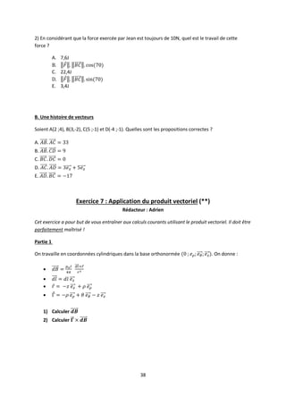 38
2) En considérant que la force exercée par Jean est toujours de 10N, quel est le travail de cette
force ?
A. 7,6J
B.
C. 22,4J
D.
E. 3,4J
B. Une histoire de vecteurs
Soient A(2 ;4), B(3,-2), C(5 ;-1) et D(-4 ;-1). Quelles sont les propositions correctes ?
A.
B.
C.
D.
E.
Exercice 7 : Application du produit vectoriel (**)
Rédacteur : Adrien
Cet exercice a pour but de vous entraîner aux calculs courants utilisant le produit vectoriel. Il doit être
parfaitement maîtrisé !
Partie 1
On travaille en coordonnées cylindriques dans la base orthonormée . On donne :




1) Calculer
2) Calculer
 