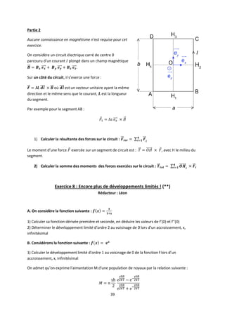 39
Partie 2
Aucune connaissance en magnétisme n’est requise pour cet
exercice.
On considère un circuit électrique carré de centre 0
parcouru d’un courant plongé dans un champ magnétique
.
Sur un côté du circuit, il s’exerce une force :
où est un vecteur unitaire ayant la même
direction et le même sens que le courant, est la longueur
du segment.
Par exemple pour le segment AB :
1) Calculer la résultante des forces sur le circuit :
Le moment d’une force exercée sur un segment de circuit est : , avec H le milieu du
segment.
2) Calculer la somme des moments des forces exercées sur le circuit :
Exercice 8 : Encore plus de développements limités ! (**)
Rédacteur : Léon
A. On considère la fonction suivante :
1) Calculer sa fonction dérivée première et seconde, en déduire les valeurs de f’(0) et f’’(0)
2) Déterminer le développement limité d’ordre 2 au voisinage de 0 lors d’un accroissement, x,
infinitésimal
B. Considérons la fonction suivante :
1) Calculer le développement limité d’ordre 1 au voisinage de 0 de la fonction f lors d’un
accroissement, x, infinitésimal
On admet qu’on exprime l’aimantation M d’une population de noyaux par la relation suivante :
 