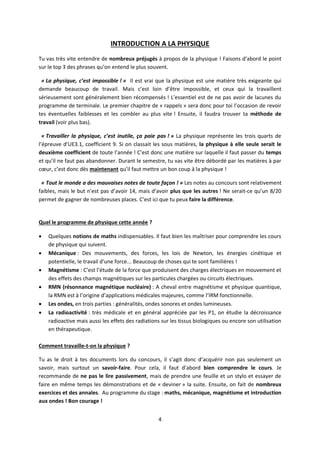 4
INTRODUCTION A LA PHYSIQUE
Tu vas très vite entendre de nombreux préjugés à propos de la physique ! Faisons d’abord le point
sur le top 3 des phrases qu’on entend le plus souvent.
« La physique, c’est impossible ! » Il est vrai que la physique est une matière très exigeante qui
demande beaucoup de travail. Mais c’est loin d’être impossible, et ceux qui la travaillent
sérieusement sont généralement bien récompensés ! L’essentiel est de ne pas avoir de lacunes du
programme de terminale. Le premier chapitre de « rappels » sera donc pour toi l’occasion de revoir
tes éventuelles faiblesses et les combler au plus vite ! Ensuite, il faudra trouver ta méthode de
travail (voir plus bas).
« Travailler la physique, c’est inutile, ça paie pas ! » La physique représente les trois quarts de
l’épreuve d’UE3.1, coefficient 9. Si on classait les sous matières, la physique à elle seule serait le
deuxième coefficient de toute l’année ! C’est donc une matière sur laquelle il faut passer du temps
et qu’il ne faut pas abandonner. Durant le semestre, tu vas vite être débordé par les matières à par
cœur, c’est donc dès maintenant qu’il faut mettre un bon coup à la physique !
« Tout le monde a des mauvaises notes de toute façon ! » Les notes au concours sont relativement
faibles, mais le but n’est pas d’avoir 14, mais d’avoir plus que les autres ! Ne serait-ce qu’un 8/20
permet de gagner de nombreuses places. C’est ici que tu peux faire la différence.
Quel le programme de physique cette année ?
 Quelques notions de maths indispensables. Il faut bien les maîtriser pour comprendre les cours
de physique qui suivent.
 Mécanique : Des mouvements, des forces, les lois de Newton, les énergies cinétique et
potentielle, le travail d’une force... Beaucoup de choses qui te sont familières !
 Magnétisme : C’est l’étude de la force que produisent des charges électriques en mouvement et
des effets des champs magnétiques sur les particules chargées ou circuits électriques.
 RMN (résonnance magnétique nucléaire) : A cheval entre magnétisme et physique quantique,
la RMN est à l’origine d’applications médicales majeures, comme l’IRM fonctionnelle.
 Les ondes, en trois parties : généralités, ondes sonores et ondes lumineuses.
 La radioactivité : très médicale et en général appréciée par les P1, on étudie la décroissance
radioactive mais aussi les effets des radiations sur les tissus biologiques ou encore son utilisation
en thérapeutique.
Comment travaille-t-on la physique ?
Tu as le droit à tes documents lors du concours, il s’agit donc d’acquérir non pas seulement un
savoir, mais surtout un savoir-faire. Pour cela, il faut d’abord bien comprendre le cours. Je
recommande de ne pas le lire passivement, mais de prendre une feuille et un stylo et essayer de
faire en même temps les démonstrations et de « deviner » la suite. Ensuite, on fait de nombreux
exercices et des annales. Au programme du stage : maths, mécanique, magnétisme et introduction
aux ondes ! Bon courage !
 