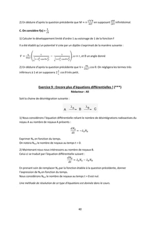 40
2) En déduire d’après la question précédente que M n en supposant infinitésimal.
C. On considère f(x) =
1) Calculer le développement limité d’ordre 1 au voisinage de 1 de la fonction f
Il a été établit qu’un potentiel V crée par un dipôle s’exprimait de la manière suivante :
, a << r, et θ un angle donné
2) En déduire d’après la question précédente que V = . On négligera les termes très
inférieurs à 1 et on supposera très petit.
Exercice 9 : Encore plus d’équations différentielles ! (***)
Rédacteur : Ali
Soit la chaine de désintégration suivante :
1) Nous considérons l’équation différentielle reliant le nombre de désintégrations radioactives du
noyau A au nombre de noyaux A présents :
Exprimer NA en fonction du temps.
On notera NA,0 le nombre de noyaux au temps t = 0.
2) Maintenant nous nous intéressons au nombre de noyaux B.
Celui-ci se traduit par l’équation différentielle suivant :
En prenant soin de remplacer NA par la fonction établie à la question précédente, donner
l’expression de NB en fonction du temps.
Nous considérons NB,0 le nombre de noyaux au temps t = 0 est nul.
Une méthode de résolution de ce type d’équations est donnée dans le cours.
 
