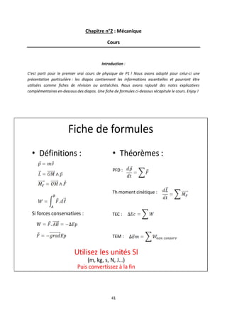 41
Chapitre n°2 : Mécanique
Cours
Introduction :
C’est parti pour le premier vrai cours de physique de P1 ! Nous avons adopté pour celui-ci une
présentation particulière : les diapos contiennent les informations essentielles et pourront être
utilisées comme fiches de révision ou antisèches. Nous avons rajouté des notes explicatives
complémentaires en-dessous des diapos. Une fiche de formules ci-dessous récapitule le cours. Enjoy !
Fiche de formules
• Définitions :
Si forces conservatives :
• Théorèmes :
PFD :
Th moment cinétique :
TEC :
TEM :
Utilisez les unités SI
(m, kg, s, N, J…)
Puis convertissez à la fin
 