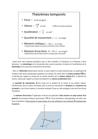 42
Théorèmes temporels
• Force en N (=m.kg/s²)
• Vitesse en m/s ( est le vecteur position)
• Accélération en m/s²
• Quantité de mouvement en m.kg/s
• Moment cinétique en m².kg/s
≈ Impulsionpar rapport à un point, souventlors d’une rotation.
• Moment d’une force en m².kg/s²
≈Aptituded’une force à faire tourner un objet autour d’un point.
Avant tout, voici quelques grandeurs que tu dois connaître. En physique on s’intéresse à deux
domaines : La cinématique ou le mouvement des corps (la position, la vitesse et l’accélération) et la
dynamique ou la cause des mouvements (les forces).
Dans un référentiel (observateur) donné, on peut repérer un point ponctuel par un quadruplet de
nombres réels (trois coordonnées spatiales et le temps). On utilise alors le vecteur position .
La dérivée par rapport au temps de ce vecteur position est le vecteur vitesse . La dérivée du
vecteur vitesse par rapport au temps correspond à un vecteur accélération .
La quantité de mouvement d’un corps est le produit de la masse et du vecteur vitesse.
Intuitivement, plus sa valeur est élevée, plus le corps en mouvement à tendance à « continuer sur
sa lancée ». Lors d’une rotation, le moment cinétique joue un rôle analogue à celui de lors d’une
translation.
Le moment d’une force appliquée en M est son aptitude à faire tourner un corps autour d’un
point O. On remarque d’ailleurs que lorsque et sont colinéaires, cette grandeur est nulle. Une
force à tendance à faire tourner le corps autour d’un axe colinéaire à son moment et passant par
le point O.
 