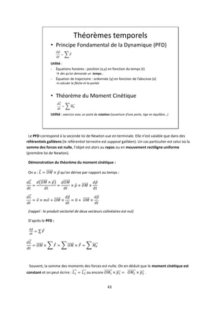 43
Théorèmes temporels
• Principe Fondamental de la Dynamique (PFD)
Utilité :
- Équations horaires : position (x,y) en fonction du temps (t)
→ dès qu’on demande un temps…
- Équation de trajectoire : ordonnée (y) en fonction de l’abscisse (x)
→ calculer la flèche et la portée
• Théorème du Moment Cinétique
Utilité : exercice avec un point de rotation (ouverture d’une porte, tige en équilibre…)
Le PFD correspond à la seconde loi de Newton vue en terminale. Elle n’est valable que dans des
référentiels galiléens (le référentiel terrestre est supposé galiléen). Un cas particulier est celui où la
somme des forces est nulle, l’objet est alors au repos ou en mouvement rectiligne uniforme
(première loi de Newton).
Démonstration du théorème du moment cinétique :
On a : qu’on dérive par rapport au temps :
(rappel : le produit vectoriel de deux vecteurs colinéaires est nul)
D’après le PFD :
Souvent, la somme des moments des forces est nulle. On en déduit que le moment cinétique est
constant et on peut écrire : ou encore .
 