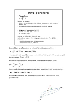 44
Travail d’une force
• Travail (en J)
Définition très abstraite:
- De A à B représente le trajet. Il faut l’équation de trajectoire et écrire le trajet en
fonction de x.
- dl est le déplacement élémentaire, à exprimer en fonction de x et y.
• Si forces conservatrices
Le travail est indépendant du chemin suivi.
La force dérive toujours d’une énergie potentielle (en J) :
Exemples :
- forces conservatives : poids, force électrostatique…
- forces non conservatives : frottements…
Le travail d’une force constante sur un trajet AB, rectiligne ou non, s’écrit :
Dans le cas d’une force variable, on peut exprimer le travail élémentaire de la force sur un petit
élément de trajet :
Le travail total est la somme de l’ensemble des travaux élémentaires sur le trajet :
Notons que les forces constantes sont conservatives. Le travail d’une telle force peut s’écrire :
Les forces fondamentales sont conservatives, comme la force de Coulomb et la force
gravitationnelle.
 