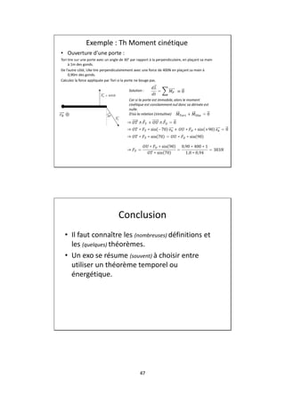 47
Exemple : Th Moment cinétique
• Ouverture d’une porte :
Tori tire sur une porte avec un angle de 30° par rapport à la perpendiculaire, en plaçant sa main
à 1m des gonds.
De l’autre côté, Uke tire perpendiculairement avec une force de 400N en plaçant sa main à
0,90m des gonds.
Calculez la force appliquée par Tori si la porte ne bouge pas.
Solution :
Car si la porte est immobile, alors le moment
cinétique est constamment nul donc sa dérivée est
nulle.
D’où la relation (±intuitive)
Conclusion
• Il faut connaître les (nombreuses) définitions et
les (quelques) théorèmes.
• Un exo se résume (souvent) à choisir entre
utiliser un théorème temporel ou
énergétique.
 