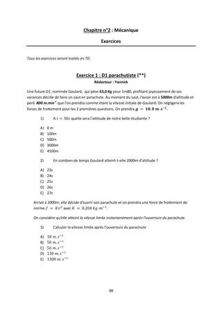 48
Chapitre n°2 : Mécanique
Exercices
Tous les exercices seront traités en TD.
Exercice 1 : D1 parachutiste (**)
Rédacteur : Yannick
Une future D1, nommée Goulard, qui pèse 63,0 Kg pour 1m80, profitant joyeusement de ses
vacances décide de faire un saut en parachute. Au moment du saut, l’avion est à 5000m d’altitude et
perd 800 m.min-1
que l’on prendra comme étant la vitesse initiale de Goulard. On négligera les
forces de frottement pour les 2 premières questions. On prendra .
1) A quelle sera l’attitude de notre belle étudiante ?
A) 0 m
B) 100m
C) 500m
D) 3000m
E) 4500m
2) En combien de temps Goulard atteint-t-elle 2000m d’altitude ?
A) 23s
B) 24s
C) 25s
D) 26s
E) 27s
Arrivé à 2000m, elle décide d’ouvrir son parachute et on prendra une force de frottement de
norme avec .
On considère qu’elle atteint la vitesse limite instantanément après l’ouverture du parachute.
3) Calculer la vitesse limite après l’ouverture du parachute
A)
B)
C)
D)
E)
 
