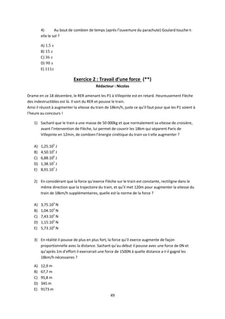 49
4) Au bout de combien de temps (après l’ouverture du parachute) Goulard touche-t-
elle le sol ?
A)
B)
C)
D)
E)
Exercice 2 : Travail d’une force (**)
Rédacteur : Nicolas
Drame en ce 18 décembre, le RER amenant les P1 à Villepinte est en retard. Heureusement Flèche
des indestructibles est là. Il sort du RER et pousse le train.
Ainsi il réussit à augmenter la vitesse du train de 18km/h, juste ce qu’il faut pour que les P1 soient à
l’heure au concours !
1) Sachant que le train a une masse de 50 000kg et que normalement sa vitesse de croisière,
avant l’intervention de Flèche, lui permet de couvrir les 18km qui séparent Paris de
Villepinte en 12min, de combien l’énergie cinétique du train va-t-elle augmenter ?
A) 1,25.105
J
B) 4,50.105
J
C) 6,88.106
J
D) 1,38.107
J
E) 8,91.107
J
2) En considérant que la force qu’exerce Flèche sur le train est constante, rectiligne dans le
même direction que la trajectoire du train, et qu’il met 120m pour augmenter la vitesse du
train de 18km/h supplémentaires, quelle est la norme de la force ?
A) 3,75.103
N
B) 1,04.103
N
C) 7,43.105
N
D) 1,15.105
N
E) 5,73.104
N
3) En réalité il pousse de plus en plus fort, la force qu’il exerce augmente de façon
proportionnelle avec la distance. Sachant qu’au début il pousse avec une force de 0N et
qu’après 1m d’effort il exercerait une force de 1500N à quelle distance a-t-il gagné les
18km/h nécessaires ?
A) 12,9 m
B) 67,7 m
C) 95,8 m
D) 345 m
E) 9173 m
 