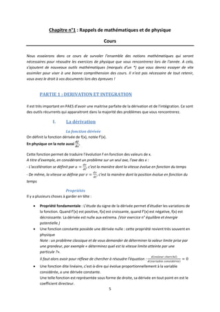 5
Chapitre n°1 : Rappels de mathématiques et de physique
Cours
Nous essaierons dans ce cours de survoler l’ensemble des notions mathématiques qui seront
nécessaires pour résoudre les exercices de physique que vous rencontrerez lors de l’année. A cela,
s’ajoutent de nouveaux outils mathématiques (marqués d’un *) que vous devrez essayer de vite
assimiler pour viser à une bonne compréhension des cours. Il n’est pas nécessaire de tout retenir,
vous avez le droit à vos documents lors des épreuves !
PARTIE 1 : DERIVATION ET INTEGRATION
Il est très important en PAES d’avoir une maitrise parfaite de la dérivation et de l’intégration. Ce sont
des outils récurrents qui apparaitront dans la majorité des problèmes que vous rencontrerez.
I. La dérivation
La fonction dérivée
On définit la fonction dérivée de f(x), notée f’(x).
En physique on la note aussi .
Cette fonction permet de traduire l’évolution f en fonction des valeurs de x.
A titre d’exemple, en considérant un problème sur un seul axe, l’axe des x :
- L’accélération se définit par , c’est la manière dont la vitesse évolue en fonction du temps
- De même, la vitesse se définie par , c’est la manière dont la position évolue en fonction du
temps
Propriétés
Il y a plusieurs choses à garder en tête :
 Propriété fondamentale : L’étude du signe de la dérivée permet d’étudier les variations de
la fonction. Quand f’(x) est positive, f(x) est croissante, quand f’(x) est négative, f(x) est
décroissante. La dérivée est nulle aux extrema. (Voir exercice n° équilibre et énergie
potentielle.)
 Une fonction constante possède une dérivée nulle : cette propriété revient très souvent en
physique
Note : un problème classique et de vous demander de déterminer la valeur limite prise par
une grandeur, par exemple « déterminez quel est la vitesse limite atteinte par une
particule ?».
Il faut alors avoir pour réflexe de chercher à résoudre l’équation :
 Une fonction dite linéaire, c’est-à-dire qui évolue proportionnellement à la variable
considérée, a une dérivée constante.
Une telle fonction est représentée sous forme de droite, sa dérivée en tout point en est le
coefficient directeur.
 