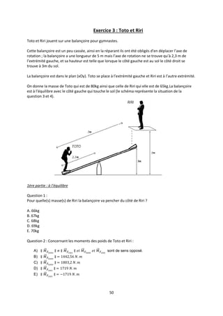 50
Exercice 3 : Toto et Riri
Toto et Riri jouent sur une balançoire pour gymnastes.
Cette balançoire est un peu cassée, ainsi en la réparant ils ont été obligés d’en déplacer l’axe de
rotation ; la balançoire a une longueur de 5 m mais l’axe de rotation ne se trouve qu’à 2,3 m de
l’extrémité gauche, et sa hauteur est telle que lorsque le côté gauche est au sol le côté droit se
trouve à 3m du sol.
La balançoire est dans le plan (xOy). Toto se place à l’extrémité gauche et Riri est à l’autre extrémité.
On donne la masse de Toto qui est de 80kg ainsi que celle de Riri qui elle est de 65kg.La balançoire
est à l’équilibre avec le côté gauche qui touche le sol (le schéma représente la situation de la
question 3 et 4).
1ère partie : à l’équilibre
Question 1 :
Pour quelle(s) masse(s) de Riri la balançoire va pencher du côté de Riri ?
A. 66kg
B. 67kg
C. 68kg
D. 69kg
E. 70kg
Question 2 : Concernant les moments des poids de Toto et Riri :
A) sont de sens opposé.
B)
C)
D)
E)
 