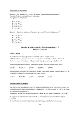 51
2ème partie : en mouvement
Question 3 : Riri saute en l’air à 5 mètre de hauteur (hauteur absolue), quelle est la
vitesse de Riri juste avant qu’il touche la balançoire ?
On négligera les frottements.
A)
B)
C)
D)
E)
Question 4 : Quelle est la vitesse de Toto juste après que Riri touche la balançoire ?
A)
B)
C)
D)
E)
Exercice 4 : Théorème de l’énergie cinétique (**)
Rédacteur : Guillaume
Partie I : tennis
Un célèbre tennisman espagnol lance à la main la balle en l’air pour servir.
Il lâche la balle à une hauteur avec une vitesse verticale vers le haut.
On donne : masse de la balle et accélération de pesanteur
1) Sans considérer les frottements, quelle est la hauteur maximale atteinte par la balle ?
A) 3,21 m B) 3,83 m C) 4,15 m D) 4,77 m E) 5,59 m
2) On considère maintenant les frottements. La balle monte à une hauteur maximale .
En déduire le travail des frottements au cours de la montée :
A) -0,12 J B) -0,24 J C) -0,37 J D) -0,49 J E) -0,68 J
Partie II : lancer de marteau
Une athlète russe (bon, d’accord, elle n’est pas aussi célèbre), tourne sur elle-même en tenant son
marteau (une boule d’acier de masse attachée à un fil de longueur , et pas
un truc pour planter les clous !).
Initialement, ses bras sont tendus (longueur ) et la boule a une vitesse .
On négligera les frottements et la masse du fil. Le mouvement est uniquement dans un plan
horizontal.
On assimilera le rayon de la trajectoire circulaire à la longueur du fil plus celle des bras.
 