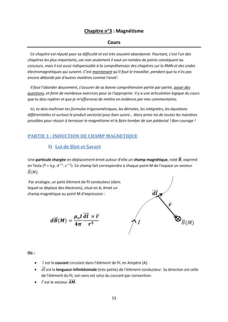 53
Chapitre n°3 : Magnétisme
Cours
Ce chapitre est réputé pour sa difficulté et est très souvent abandonné. Pourtant, c’est l’un des
chapitres les plus importants, car non seulement il vaut un nombre de points conséquent au
concours, mais il est aussi indispensable à la compréhension des chapitres sur la RMN et des ondes
électromagnétiques qui suivent. C’est maintenant qu’il faut le travailler, pendant que tu n’es pas
encore débordé par d’autres matières comme l’anat’.
Il faut l’aborder doucement, s’assurer de sa bonne compréhension partie par partie, poser des
questions, et faire de nombreux exercices pour se l’approprier. Il y a une articulation logique du cours
que tu dois repérer et que je m’efforcerai de mettre en évidence par mes commentaires.
Ici, tu dois maîtriser tes formules trigonométriques, les dérivées, les intégrales, les équations
différentielles et surtout le produit vectoriel pour bien suivre… Alors arme-toi de toutes les manières
possibles pour réussir à terrasser le magnétisme et le faire tomber de son piédestal ! Bon courage !
PARTIE 1 : INDUCTION DE CHAMP MAGNETIQUE
I) Loi de Biot et Savart
Une particule chargée en déplacement émet autour d’elle un champ magnétique, noté , exprimé
en Tesla (T = ). Ce champ fait correspondre à chaque point M de l’espace un vecteur
.
Par analogie, un petit élément de fil conducteur (dans
lequel se déplace des électrons), situé en A, émet un
champ magnétique au point M d’expression :
Où :
 est le courant circulant dans l’élément de fil, en Ampère (A).
 est la longueur infinitésimale (très petite) de l’élément conducteur. Sa direction est celle
de l’élément du fil, son sens est celui du courant par convention.
 est le vecteur .
 