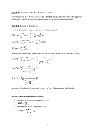 57
Etape 2 : Tout exprimer en fonction d’une seule variable
On remarque que ne dépend ni de , ni de . En effet, ces deux derniers sont constants pour un
même point P d’application du champ. Donc pas de travail supplémentaire cette fois !
Etape 3 : Déterminer le champ total :
Il suffit de décrire le champ en intégrant selon la longueur du fil.
On a fini, mais comme cette formule n’est pas très pratique à utiliser, on va l’améliorer un peu :
Remarque : elle a l’air plus lourde, mais tu verras qu’elle est beaucoup plus facile à utiliser !
Cas particuliers (faites les démonstrations !) :
 Le champ au centre de la spire (en d = 0) est :
 Le champ très loin de la spire (d>>R) est :
 
