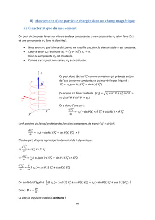 60
II) Mouvement d’une particule chargée dans un champ magnétique
a) Caractéristique du mouvement
On peut décomposer le vecteur vitesse en deux composantes : une composante selon l’axe (Oz)
et une composante dans le plan (Oxy).
 Nous avons vu que la force de Lorentz ne travaille pas, donc la vitesse totale est constante.
 La force selon (Oz) est nulle : .
Donc, la composante est constante.
 Comme et sont constantes, est constante.
On peut donc décrire comme un vecteur qui précesse autour
de l’axe de norme constante, ce qui est vérifié par l’égalité :
(Sa norme est bien constante :
)
On a donc d’une part :
(le provient du fait qu’on dérive des fonctions composées, de type (v°u)’ = u’v’(u) )
D’autre part, d’après le principe fondamental de la dynamique :

On en déduit l’égalité :
Donc :
La vitesse angulaire est donc constante !
 