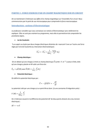 62
PARTIE 3 : FORCE EXERCEE PAR UN CHAMP MAGNETIQUE SUR UN CIRCUIT
On va maintenant s’intéresser aux effets d’un champ magnétique sur l’ensemble d’un circuit. Nous
commencerons par le point de vue microscopique pour comprendre la force macroscopique.
Introduction : notions d’électrostatique
Le professeur considère que vous connaissez ces notions d’électrostatique sans réellement les
expliquer. Elles ne sont pas vraiment au programme, mais elles te permettront de comprendre les
prochaines lignes.
 Loi de Coulomb :
Tu as appris au lycée que deux charges électriques distantes de r exercent l’une sur l’autre une force
régie par la loi de Coulomb (ou interaction électrostatique) :
 Champ électrique :
On en déduit qu’une charge q’ émet un champ électrique (unité : autour d’elle, telle
qu’une charge q placée en M subit une force de :
avec
 Potentiel électrique :
On définit le potentiel électrique par :
Le potentiel créé par une charge q à un point M est donc (à une constante d’intégration près) :
On s’intéresse souvent à la différence de potentiel de deux points distants de a (ou tension
électrique) :
 