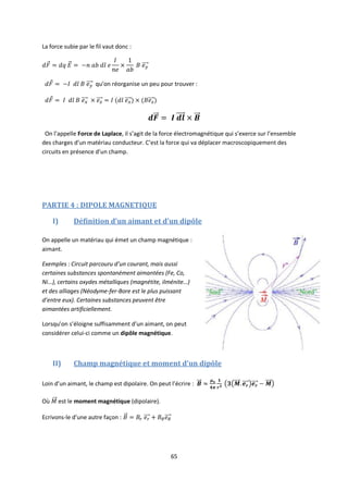 65
La force subie par le fil vaut donc :
qu’on réorganise un peu pour trouver :
On l’appelle Force de Laplace, il s’agit de la force électromagnétique qui s’exerce sur l’ensemble
des charges d’un matériau conducteur. C’est la force qui va déplacer macroscopiquement des
circuits en présence d’un champ.
PARTIE 4 : DIPOLE MAGNETIQUE
I) Définition d’un aimant et d’un dipôle
On appelle un matériau qui émet un champ magnétique :
aimant.
Exemples : Circuit parcouru d’un courant, mais aussi
certaines substances spontanément aimantées (Fe, Co,
Ni…), certains oxydes métalliques (magnétite, ilménite…)
et des alliages (Néodyme-fer-Bore est le plus puissant
d’entre eux). Certaines substances peuvent être
aimantées artificiellement.
Lorsqu’on s’éloigne suffisamment d’un aimant, on peut
considérer celui-ci comme un dipôle magnétique.
II) Champ magnétique et moment d’un dipôle
Loin d’un aimant, le champ est dipolaire. On peut l’écrire :
Où est le moment magnétique (dipolaire).
Ecrivons-le d’une autre façon :
 