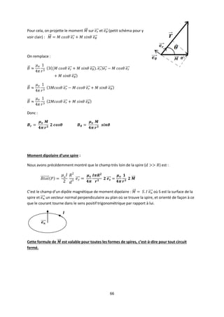 66
Pour cela, on projette le moment sur et (petit schéma pour y
voir clair) :
On remplace :
Donc :
Moment dipolaire d’une spire :
Nous avons précédemment montré que le champ très loin de la spire ( ) est :
C’est le champ d’un dipôle magnétique de moment dipolaire : où S est la surface de la
spire et un vecteur normal perpendiculaire au plan où se trouve la spire, et orienté de façon à ce
que le courant tourne dans le sens positif trigonométrique par rapport à lui.
Cette formule de est valable pour toutes les formes de spires, c’est-à-dire pour tout circuit
fermé.
 