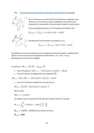 67
III) Travail de retournement et énergie potentielle d’un dipôle
On va s’intéresser au travail d’une force exercée par un opérateur pour
retourner un circuit dans un champ magnétique (voir schémas pour
comprendre le mouvement). On prend comme modèle une spire carrée.
La force de Laplace exercée sur les fils supérieur et inférieur vaut :
De même pour les fils antérieur et postérieur, on a :
On applique une force d’un opérateur, qui est l’opposé de la Force de Laplace. Le déplacement
obtenu est tel qu’on peut écrire le déplacement élémentaire : .
Remarquons que dz est dy sont négatifs.
Le travail est :
 Pour le fil supérieur :
 Pour le fil inférieur (le déplacement est l’opposé de ) :
 Pour les fils antérieur et postérieur, le travail est nul :
Donc au total :
On intègre ensuite. Les bornes sont les positions initiale et finale sur l’axe (0y) :
avec S la surface de la spire.
 