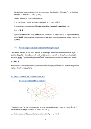 68
D’un point de vue énergétique, le système est passé d’un équilibre d’énergie à un équilibre
d’énergie , tel que :
On peut donc écrire à une constante près :
et de telle sorte que
En généralisant, on trouve que l’énergie potentielle d’un dipôle magnétique est :
Il y a un équilibre stable lorsque et sont colinéaires de même sens et un équilibre instable
quand et sont colinéaires de sens opposé. Cette notion sera primordiale dans le chapitre de
la RMN !
IV) Couple agissant sur un moment magnétique
De la même manière qu’une force dérivant d’une énergie potentielle tend à ramener un objet à sa
position d’équilibre stable (comme le poids tend à ramener une bille au fond d’une baignoire), il
existe un couple qui tend à rapprocher de pour atteindre une position d’équilibre stable :
Application : La boussole s’oriente pour minimiser son énergie potentielle : son moment magnétique
s’aligne dans le sens du champ.
PARTIE 5 : INDUCTION MAGNETIQUE
I) Force électromotrice induite
Considérons que l’on met en mouvement un fil rectiligne de longueur L dans un champ
constant dans le temps. La vitesse du fil vaut .
Les électrons dans le fil subissent la force de Lorentz :
 