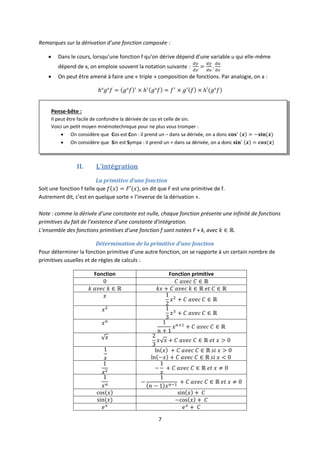 7
Remarques sur la dérivation d’une fonction composée :
 Dans le cours, lorsqu’une fonction f qu’on dérive dépend d’une variable u qui elle-même
dépend de x, on emploie souvent la notation suivante :
 On peut être amené à faire une « triple » composition de fonctions. Par analogie, on a :
II. L’intégration
La primitive d’une fonction
Soit une fonction f telle que , on dit que F est une primitive de f.
Autrement dit, c’est en quelque sorte « l’inverse de la dérivation ».
Note : comme la dérivée d’une constante est nulle, chaque fonction présente une infinité de fonctions
primitives du fait de l’existence d’une constante d’intégration.
L’ensemble des fonctions primitives d’une fonction f sont notées F + k, avec .
Détermination de la primitive d’une fonction
Pour déterminer la fonction primitive d’une autre fonction, on se rapporte à un certain nombre de
primitives usuelles et de règles de calculs :
Fonction Fonction primitive
Pense-bête :
Il peut être facile de confondre la dérivée de cos et celle de sin.
Voici un petit moyen mnémotechnique pour ne plus vous tromper :
 On considère que Cos est Con : il prend un – dans sa dérivée, on a donc
 On considère que Sin est Sympa : il prend un + dans sa dérivée, on a donc
 