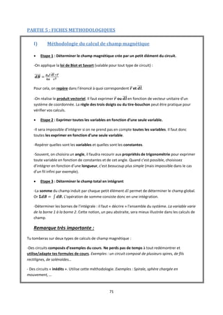 71
PARTIE 5 : FICHES METHODOLOGIQUES
I) Méthodologie du calcul de champ magnétique
 Etape 1 : Déterminer le champ magnétique crée par un petit élément du circuit.
-On applique la loi de Biot et Savart (valable pour tout type de circuit) :
Pour cela, on repère dans l’énoncé à quoi correspondent et .
-On réalise le produit vectoriel. Il faut exprimer ou en fonction de vecteur unitaire d’un
système de coordonnée. La règle des trois doigts ou du tire-bouchon peut être pratique pour
vérifier vos calculs.
 Etape 2 : Exprimer toutes les variables en fonction d’une seule variable.
-Il sera impossible d’intégrer si on ne prend pas en compte toutes les variables. Il faut donc
toutes les exprimer en fonction d’une seule variable.
-Repérer quelles sont les variables et quelles sont les constantes.
-Souvent, on choisira un angle, il faudra recourir aux propriétés de trigonométrie pour exprimer
toute variable en fonction de constantes et de cet angle. Quand c’est possible, choisissez
d’intégrer en fonction d’une longueur, c’est beaucoup plus simple (mais impossible dans le cas
d’un fil infini par exemple).
 Etape 3 : Déterminer le champ total en intégrant
-La somme du champ induit par chaque petit élément permet de déterminer le champ global.
Or . L’opération de somme consiste donc en une intégration.
-Déterminer les bornes de l’intégrale : il faut « décrire » l’ensemble du système. La variable varie
de la borne 1 à la borne 2. Cette notion, un peu abstraite, sera mieux illustrée dans les calculs de
champ.
Remarque très importante :
Tu tomberas sur deux types de calculs de champ magnétique :
-Des circuits composés d’exemples du cours. Ne perds pas de temps à tout redémontrer et
utilise/adapte tes formules de cours. Exemples : un circuit composé de plusieurs spires, de fils
rectilignes, de solénoïdes…
- Des circuits « inédits ». Utilise cette méthodologie. Exemples : Spirale, sphère chargée en
mouvement, …
 