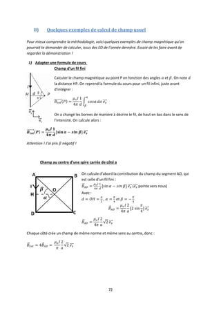 72
II) Quelques exemples de calcul de champ usuel
Pour mieux comprendre la méthodologie, voici quelques exemples de champ magnétique qu’on
pourrait te demander de calculer, issus des ED de l’année dernière. Essaie de les faire avant de
regarder la démonstration !
1) Adapter une formule de cours
Champ d’un fil fini
Calculer le champ magnétique au point P en fonction des angles et . On note
la distance HP. On reprend la formule du cours pour un fil infini, juste avant
d’intégrer :
On a changé les bornes de manière à décrire le fil, de haut en bas dans le sens de
l’intensité. On calcule alors :
Attention ! J’ai pris négatif !
Champ au centre d’une spire carrée de côté a
On calcule d’abord la contribution du champ du segment AD, qui
est celle d’un fil fini :
( pointe vers nous)
Avec :
, et
Chaque côté crée un champ de même norme et même sens au centre, donc :
 