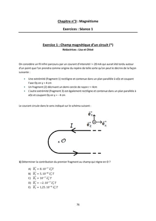 76
Chapitre n°3 : Magnétisme
Exercices : Séance 1
Exercice 1 : Champ magnétique d’un circuit (*)
Rédactrices : Lisa et Chloé
On considère un fil infini parcouru par un courant d’intensité I = 20 mA qui aurait été tordu autour
d’un point que l’on prendra comme origine du repère de telle sorte qu’on peut le décrire de la façon
suivante :
Une extrémité (fragment 1) rectiligne et contenue dans un plan parallèle à xOz et coupant
l’axe Oy en y = 4 cm
Un fragment (2) décrivant un demi-cercle de rayon r = 4cm
L’autre extrémité (fragment 3) est également rectiligne et contenue dans un plan parallèle à
xOz et coupant Oy en y = - 4 cm
Le courant circule dans le sens indiqué sur le schéma suivant :
1) Déterminer la contribution du premier fragment au champ qui règne en O ?
A)
B)
C)
D)
E)
 