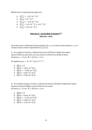77
2) Déterminer le champ total qui règne en O
A.
B.
C.
D.
E.
Exercice 2 : Loi de Biot et Savart (*)
Rédactrice : Chloé
On se place dans un référentiel orthonormé direct et dont les axes directeurs
ont pour vecteur unitaire respectivement .
1) On considère à l’instant l'élément de courant placé à l’origine O du repère.
Exprimer au point à cet instant en utilisant la loi de Biot et Savart.
On donne , et a = .
On rappelle que
A.
B.
C.
D.
E.
2) On considère toujours à l’instant l'élément de courant placé à l’origine O du repère.
Exprimer maintenant au point à cet instant.
On donne , et .
A.
B.
C.
D.
E.
 