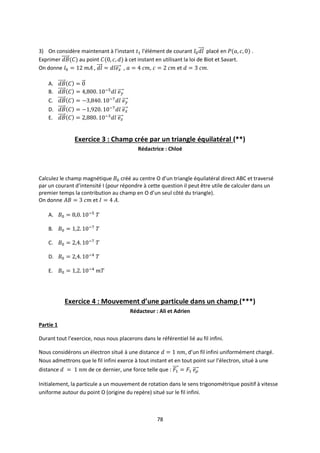 78
3) On considère maintenant à l’instant l'élément de courant placé en .
Exprimer au point à cet instant en utilisant la loi de Biot et Savart.
On donne , , , et .
A.
B.
C.
D.
E.
Exercice 3 : Champ crée par un triangle équilatéral (**)
Rédactrice : Chloé
Calculez le champ magnétique créé au centre O d’un triangle équilatéral direct ABC et traversé
par un courant d’intensité I (pour répondre à cette question il peut être utile de calculer dans un
premier temps la contribution au champ en O d’un seul côté du triangle).
On donne et .
A.
B.
C.
D.
E.
Exercice 4 : Mouvement d’une particule dans un champ (***)
Rédacteur : Ali et Adrien
Partie 1
Durant tout l’exercice, nous nous placerons dans le référentiel lié au fil infini.
Nous considérons un électron situé à une distance , d’un fil infini uniformément chargé.
Nous admettrons que le fil infini exerce à tout instant et en tout point sur l’électron, situé à une
distance de ce dernier, une force telle que :
Initialement, la particule a un mouvement de rotation dans le sens trigonométrique positif à vitesse
uniforme autour du point O (origine du repère) situé sur le fil infini.
 