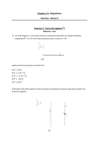 81
Chapitre n°3 : Magnétisme
Exercices : Séance 2
Exercice 1 : Force de Laplace (*)
Rédacteur : Léon
1) Un fil de longueur L = 1m orienté vers les x croissants et placé dans un champ d’induction
magnétique (en Tesla) est parcouru par un courant I = 5A.
Quelle est la force exercée sur le fil (en N) ?
A)
B)
C)
D)
E)
2) On place 2 fils infinis séparés l’un de l’autre par une distance D, parcourus par des courants I1 et
I2 de sens opposés.
 
