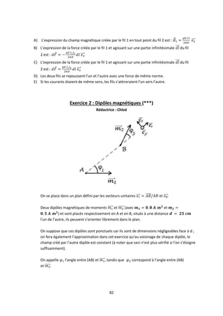 82
A) L’expression du champ magnétique créée par le fil 1 en tout point du fil 2 est :
B) L’expression de la force créée par le fil 1 et agissant sur une partie infinitésimale du fil
2 est :
C) L’expression de la force créée par le fil 1 et agissant sur une partie infinitésimale du fil
2 est :
D) Les deux fils se repoussent l’un et l’autre avec une force de même norme.
E) Si les courants étaient de même sens, les fils s’attireraient l’un vers l’autre.
Exercice 2 : Dipôles magnétiques (***)
Rédactrice : Chloé
On se place dans un plan défini par les vecteurs unitaires et .
Deux dipôles magnétiques de moments et (avec et
) et sont placés respectivement en A et en B, situés à une distance
l’un de l’autre, ils peuvent s’orienter librement dans le plan.
On suppose que ces dipôles sont ponctuels car ils sont de dimensions négligeables face à d ;
on fera également l’approximation dans cet exercice qu’au voisinage de chaque dipôle, le
champ créé par l’autre dipôle est constant (à noter que ceci n’est plus vérifié si l’on s’éloigne
suffisamment).
On appelle l’angle entre (AB) et , tandis que correspond à l’angle entre (AB)
et .
 