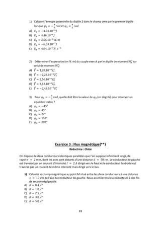 83
1) Calculer l’énergie potentielle du dipôle 2 dans le champ crée par le premier dipôle
lorsque et
A)
B)
C)
D)
E)
2) Déterminer l’expression (en ) du couple exercé par le dipôle de moment sur
celui de moment :
A)
B)
C)
D)
E)
3) Pour , quelle doit être la valeur de (en degrés) pour observer un
équilibre stable ?
A)
B)
C)
D)
E)
Exercice 3 : Flux magnétique(**)
Rédactrice : Chloé
On dispose de deux conducteurs identiques parallèles que l’on suppose infiniment longs, de
rayon , dont les axes sont distants d’une distance . Le conducteur de gauche
est traversé par un courant d’intensité dirigé vers le haut et le conducteur de droite est
traversé par un courant de même intensité mais dirigé vers le bas.
1) Calculer le champ magnétique au point M situé entre les deux conducteurs à une distance
de l’axe du conducteur de gauche. Nous assimilerons les conducteurs à des fils
de section négligeable.
A)
B)
C)
D)
E)
 