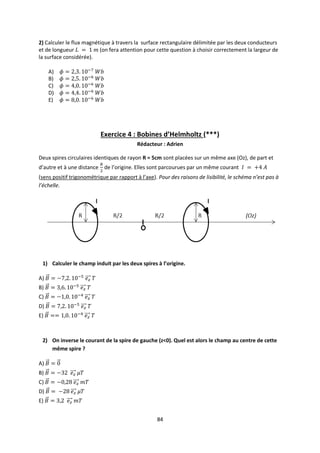 84
2) Calculer le flux magnétique à travers la surface rectangulaire délimitée par les deux conducteurs
et de longueur (on fera attention pour cette question à choisir correctement la largeur de
la surface considérée).
A)
B)
C)
D)
E)
Exercice 4 : Bobines d’Helmholtz (***)
Rédacteur : Adrien
Deux spires circulaires identiques de rayon R = 5cm sont placées sur un même axe (Oz), de part et
d’autre et à une distance de l’origine. Elles sont parcourues par un même courant
(sens positif trigonométrique par rapport à l’axe). Pour des raisons de lisibilité, le schéma n’est pas à
l’échelle.
1) Calculer le champ induit par les deux spires à l’origine.
A)
B)
C)
D)
E)
2) On inverse le courant de la spire de gauche (z<0). Quel est alors le champ au centre de cette
même spire ?
A)
B)
C)
D)
E)
 