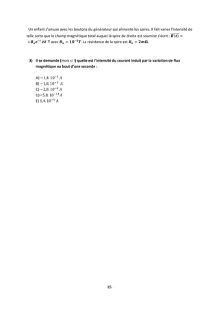 85
Un enfant s’amuse avec les boutons du générateur qui alimente les spires. Il fait varier l’intensité de
telle sorte que le champ magnétique total auquel la spire de droite est soumise s’écrit :
T avec . La résistance de la spire est .
3) Il se demande (mais si !) quelle est l’intensité du courant induit par la variation de flux
magnétique au bout d’une seconde :
A)
B)
C)
D)
E)
 
