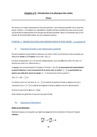 86
Chapitre n°4 : Introduction à la physique des ondes
Cours
Au concours, les ondes représentent le tiers des questions : pas d’impasse possible ! Et il y avait des
points « faciles » ! Ce chapitre est abordable à condition de bien connaître (ou avoir sous les yeux)
vos formules de trigonométrie et le principe des dérivées partielles. Nous ne reviendrons pas sur les
notions de terminale déjà traitées, qui sont supposés acquises.
PARTIE 1 : MODELISATION MATHEMATIQUE D’UNE ONDE : cas général
I) Fonction d’onde à une dimension spatiale
On peut modéliser la perturbation créée par une onde à l’aide d’une fonction à deux variables qui
dépend du temps et de l’espace. On la note : .
Ces deux composantes et ne sont pas indépendantes, mais sont liés entre elles. On note u la
fonction qui relie t et x. Déterminons u :
La source crée une perturbation à l’origine à l’instant t : Le mouvement de la perturbation
au point d’abscisse est le mouvement de la source avec un retard : . La perturbation au
point x sera celle de la source au temps : . On peut donc écrire au point x :
.
La relation entre t et x est donc si la célérité est positive (l’onde se déplace vers les x
croissants), et si la célérité est négative (l’onde se déplace vers les x décroissants).
Au final, on peut écrire .
Cette relation est générale et concerne tout type d’onde.
II) Equation d’Alembert
Ondes à une dimension :
Alembert propose une équation qui régit la propagation d’une onde dans le temps et l’espace
(admise) :
 