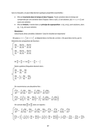 87
Sans la résoudre, on peut déjà donner quelques propriétés essentielles :
 Elle est invariante dans le temps et dans l’espace. Toute variation dans le temps est
compensée par une variation dans l’espace. Donc si est solution, est
aussi une solution.
 Elle est linéaire, il existe donc un principe de superposition : si et sont solutions, alors
est aussi solution.
Résolution :
Calcul lourd, âmes sensibles s’abstenir ! (seul le résultat est important)
On pose et . dépend donc à la fois de et de . On peut donc écrire, par le
théorème de composition de fonction :
Or et
Notre système d’équation devient alors :
On recommence une deuxième fois :
On connait déjà et , donc on reporte :
 