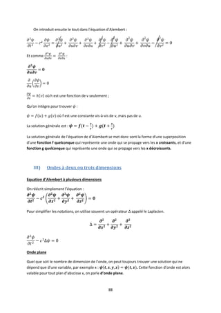 88
On introduit ensuite le tout dans l’équation d’Alembert :
Et comme :
où h est une fonction de v seulement ;
Qu’on intègre pour trouver :
où f est une constante vis-à-vis de v, mais pas de u.
La solution générale est :
La solution générale de l'équation de d'Alembert se met donc sont la forme d'une superposition
d'une fonction f quelconque qui représente une onde qui se propage vers les x croissants, et d'une
fonction g quelconque qui représente une onde qui se propage vers les x décroissants.
III) Ondes à deux ou trois dimensions
Equation d’Alembert à plusieurs dimensions
On réécrit simplement l’équation :
Pour simplifier les notations, on utilise souvent un opérateur appelé le Laplacien.
Onde plane
Quel que soit le nombre de dimension de l’onde, on peut toujours trouver une solution qui ne
dépend que d’une variable, par exemple x : . Cette fonction d’onde est alors
valable pour tout plan d’abscisse x, on parle d’onde plane.
 