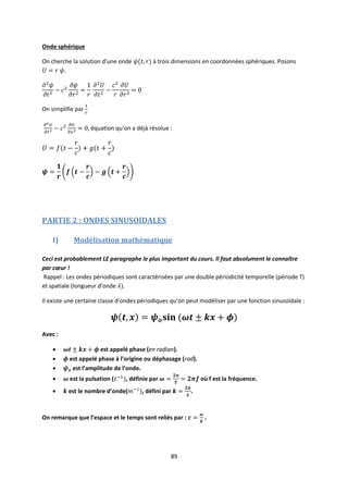 89
Onde sphérique
On cherche la solution d’une onde à trois dimensions en coordonnées sphériques. Posons
.
On simplifie par
, équation qu’on a déjà résolue :
PARTIE 2 : ONDES SINUSOIDALES
I) Modélisation mathématique
Ceci est probablement LE paragraphe le plus important du cours. Il faut absolument le connaître
par cœur !
Rappel : Les ondes périodiques sont caractérisées par une double périodicité temporelle (période T)
et spatiale (longueur d’onde .
Il existe une certaine classe d’ondes périodiques qu’on peut modéliser par une fonction sinusoïdale :
Avec :
 est appelé phase (en radian).
 est appelé phase à l’origine ou déphasage (rad).
 est l’amplitude de l’onde.
 est la pulsation ( , définie par où f est la fréquence.
 est le nombre d’onde( , défini par .
On remarque que l’espace et le temps sont reliés par : .
 
