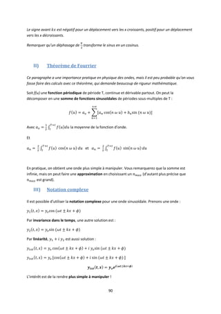 90
Le signe avant est négatif pour un déplacement vers les x croissants, positif pour un déplacement
vers les x décroissants.
Remarquer qu’un déphasage de transforme le sinus en un cosinus.
II) Théorème de Fourrier
Ce paragraphe a une importance pratique en physique des ondes, mais il est peu probable qu’on vous
fasse faire des calculs avec ce théorème, qui demande beaucoup de rigueur mathématique.
Soit f(u) une fonction périodique de période T, continue et dérivable partout. On peut la
décomposer en une somme de fonctions sinusoïdales de périodes sous-multiples de T :
Avec la moyenne de la fonction d’onde.
Et
et
En pratique, on obtient une onde plus simple à manipuler. Vous remarquerez que la somme est
infinie, mais on peut faire une approximation en choisissant un (d’autant plus précise que
est grand).
III) Notation complexe
Il est possible d’utiliser la notation complexe pour une onde sinusoïdale. Prenons une onde :
Par invariance dans le temps, une autre solution est :
Par linéarité, est aussi solution :
L’intérêt est de la rendre plus simple à manipuler !
 