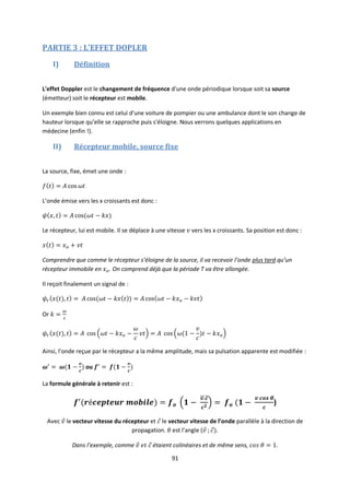 91
PARTIE 3 : L’EFFET DOPLER
I) Définition
L'effet Doppler est le changement de fréquence d'une onde périodique lorsque soit sa source
(émetteur) soit le récepteur est mobile.
Un exemple bien connu est celui d'une voiture de pompier ou une ambulance dont le son change de
hauteur lorsque qu’elle se rapproche puis s'éloigne. Nous verrons quelques applications en
médecine (enfin !).
II) Récepteur mobile, source fixe
La source, fixe, émet une onde :
L’onde émise vers les x croissants est donc :
Le récepteur, lui est mobile. Il se déplace à une vitesse vers les x croissants. Sa position est donc :
Comprendre que comme le récepteur s’éloigne de la source, il va recevoir l’onde plus tard qu’un
récepteur immobile en . On comprend déjà que la période T va être allongée.
Il reçoit finalement un signal de :
Or
Ainsi, l’onde reçue par le récepteur a la même amplitude, mais sa pulsation apparente est modifiée :
ou
La formule générale à retenir est :
)
Avec le vecteur vitesse du récepteur et le vecteur vitesse de l’onde parallèle à la direction de
propagation. est l’angle ( .
Dans l’exemple, comme étaient colinéaires et de même sens, .
 