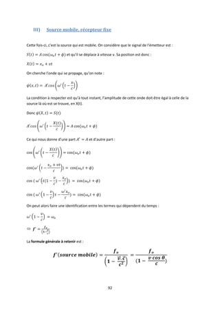 92
III) Source mobile, récepteur fixe
Cette fois-ci, c’est la source qui est mobile. On considère que le signal de l’émetteur est :
et qu’il se déplace à vitesse v. Sa position est donc :
On cherche l’onde qui se propage, qu’on note :
La condition à respecter est qu’à tout instant, l’amplitude de cette onde doit être égal à celle de la
source là où est se trouve, en X(t).
Donc
Ce qui nous donne d’une part et d’autre part :
On peut alors faire une identification entre les termes qui dépendent du temps :

La formule générale à retenir est :
 