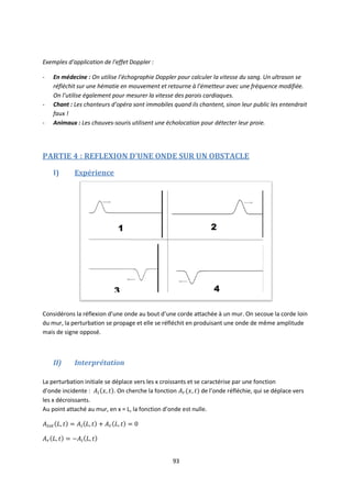93
Exemples d’application de l’effet Doppler :
- En médecine : On utilise l’échographie Doppler pour calculer la vitesse du sang. Un ultrason se
réfléchit sur une hématie en mouvement et retourne à l’émetteur avec une fréquence modifiée.
On l’utilise également pour mesurer la vitesse des parois cardiaques.
- Chant : Les chanteurs d’opéra sont immobiles quand ils chantent, sinon leur public les entendrait
faux !
- Animaux : Les chauves-souris utilisent une écholocation pour détecter leur proie.
PARTIE 4 : REFLEXION D’UNE ONDE SUR UN OBSTACLE
I) Expérience
Considérons la réflexion d’une onde au bout d’une corde attachée à un mur. On secoue la corde loin
du mur, la perturbation se propage et elle se réfléchit en produisant une onde de même amplitude
mais de signe opposé.
II) Interprétation
La perturbation initiale se déplace vers les x croissants et se caractérise par une fonction
d’onde incidente : . On cherche la fonction de l’onde réfléchie, qui se déplace vers
les x décroissants.
Au point attaché au mur, en x = L, la fonction d’onde est nulle.
 