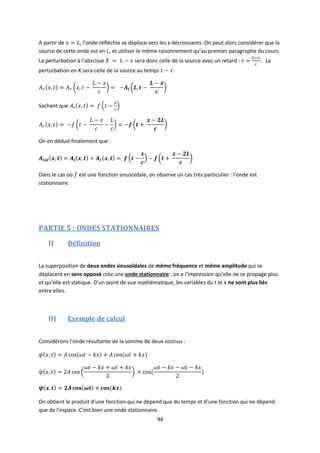 94
A partir de , l’onde réfléchie se déplace vers les x décroissants. On peut alors considérer que la
source de cette onde est en L, et utiliser le même raisonnement qu’au premier paragraphe du cours.
La perturbation à l’abscisse sera donc celle de la source avec un retard : . La
perturbation en X sera celle de la source au temps .
Sachant que
On en déduit finalement que :
Dans le cas où est une fonction sinusoïdale, on observe un cas très particulier : l’onde est
stationnaire.
PARTIE 5 : ONDES STATIONNAIRES
I) Définition
La superposition de deux ondes sinusoïdales de même fréquence et même amplitude qui se
déplacent en sens opposé crée une onde stationnaire : on a l’impression qu’elle ne se propage plus
et qu’elle est statique. D’un point de vue mathématique, les variables du t et x ne sont plus liés
entre elles.
II) Exemple de calcul
Considérons l’onde résultante de la somme de deux cosinus :
On obtient le produit d’une fonction qui ne dépend que du temps et d’une fonction qui ne dépend
que de l’espace. C’est bien une onde stationnaire.
 