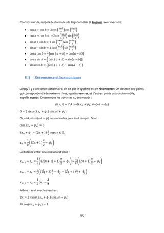 95
Pour vos calculs, rappels des formules de trigonométrie (à toujours avoir avec soi) :







III) Résonnance et harmoniques
Lorsqu’il y a une onde stationnaire, on dit que le système est en résonnance : On observe des points
qui correspondent à des extrema fixes, appelés ventres, et d’autres points qui sont immobile,
appelés nœuds. Déterminons les abscisses des nœuds :
Or, ni A, ni ne sont nulles pour tout temps t. Donc :
avec .
La distance entre deux nœuds est donc :
Même travail avec les ventres :

 