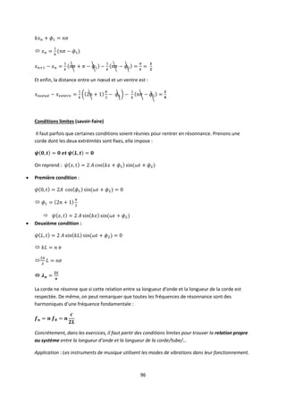 96

Et enfin, la distance entre un nœud et un ventre est :
Conditions limites (savoir-faire)
Il faut parfois que certaines conditions soient réunies pour rentrer en résonnance. Prenons une
corde dont les deux extrémités sont fixes, elle impose :
On reprend :
 Première condition :


 Deuxième condition :



La corde ne résonne que si cette relation entre sa longueur d’onde et la longueur de la corde est
respectée. De même, on peut remarquer que toutes les fréquences de résonnance sont des
harmoniques d’une fréquence fondamentale :
Concrètement, dans les exercices, il faut partir des conditions limites pour trouver la relation propre
au système entre la longueur d’onde et la longueur de la corde/tube/…
Application : Les instruments de musique utilisent les modes de vibrations dans leur fonctionnement.
 